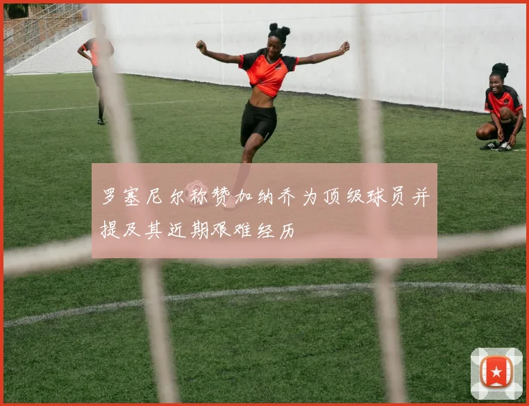 罗塞尼尔称赞加纳乔为顶级球员并提及其近期艰难经历