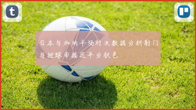 日本与加纳半场对决数据分析射门与控球率接近平分秋色