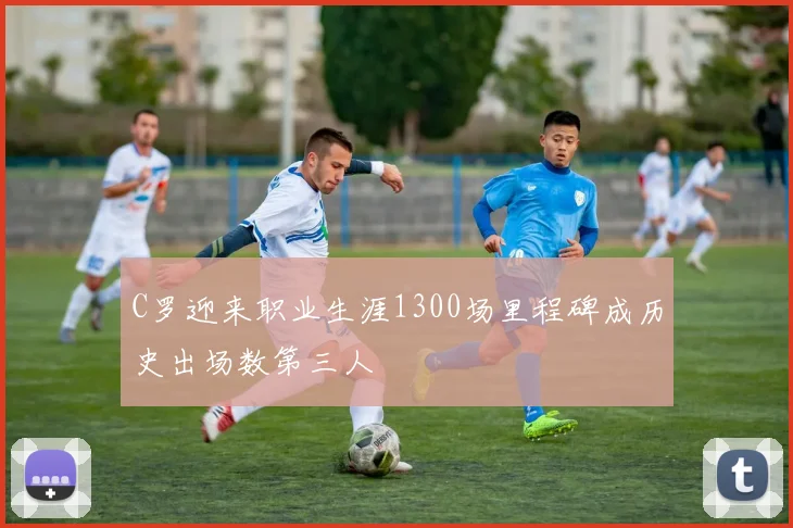 C罗迎来职业生涯1300场里程碑成历史出场数第三人