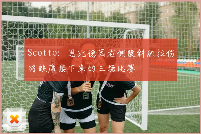 Scotto：恩比德因右侧腹斜肌拉伤将缺席接下来的三场比赛