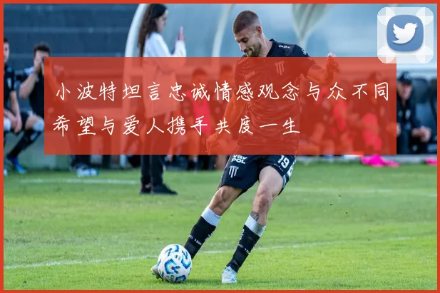 小波特坦言忠诚情感观念与众不同希望与爱人携手共度一生