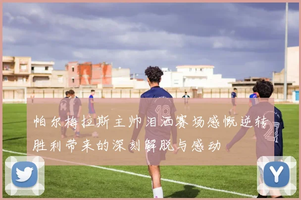 帕尔梅拉斯主帅泪洒赛场感慨逆转胜利带来的深刻解脱与感动