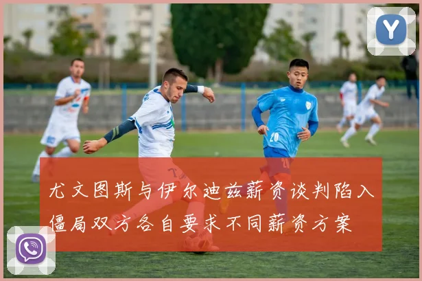 尤文图斯与伊尔迪兹薪资谈判陷入僵局双方各自要求不同薪资方案