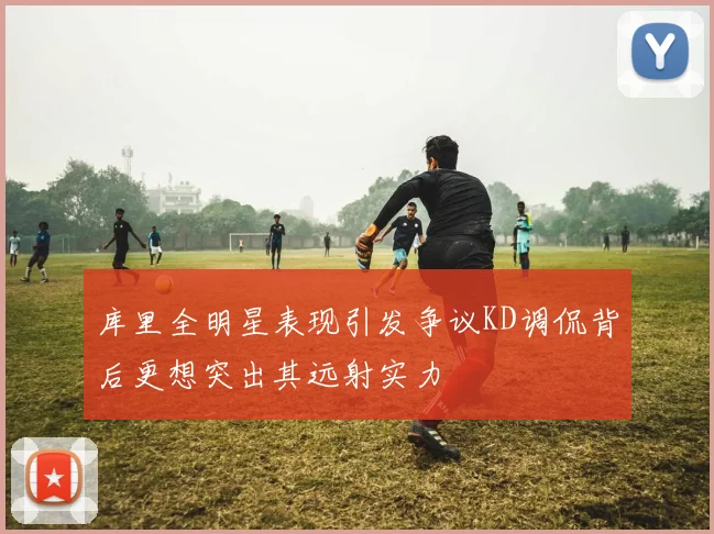 库里全明星表现引发争议KD调侃背后更想突出其远射实力