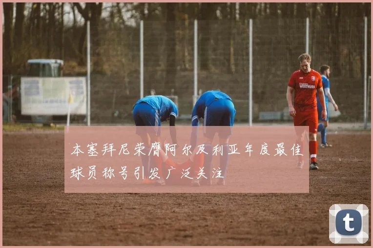 本塞拜尼荣膺阿尔及利亚年度最佳球员称号引发广泛关注