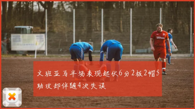 文班亚马半场表现起伏6分2板2帽5助攻却伴随4次失误