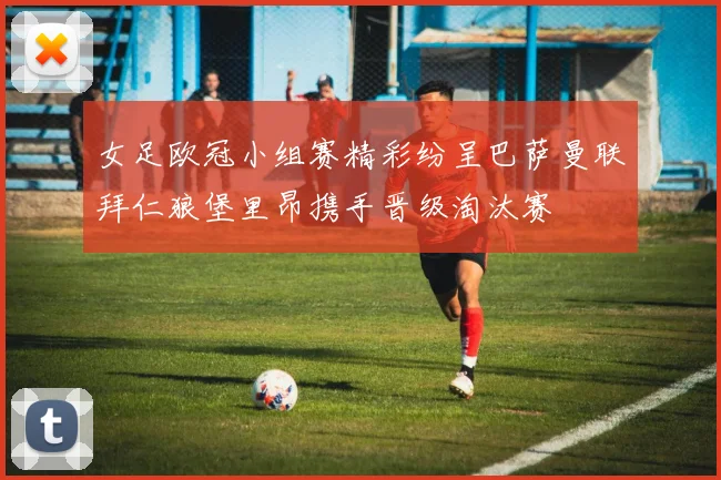 女足欧冠小组赛精彩纷呈巴萨曼联拜仁狼堡里昂携手晋级淘汰赛