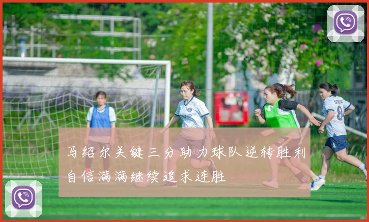 马绍尔关键三分助力球队逆转胜利自信满满继续追求连胜
