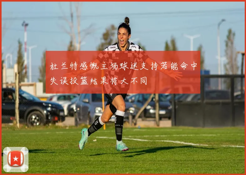 杜兰特感慨主场球迷支持若能命中失误投篮结果将大不同