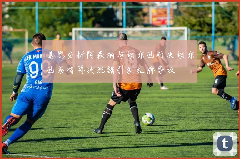基恩分析阿森纳与切尔西对决切尔西或将再次犯错引发红牌争议