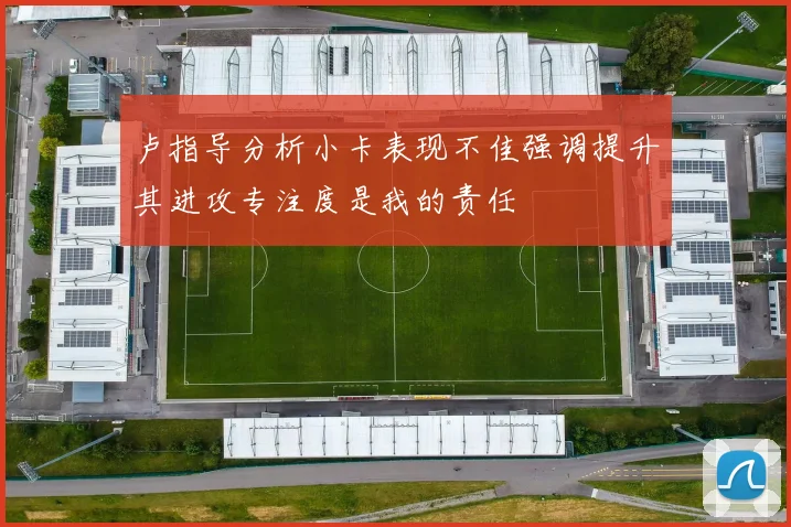卢指导分析小卡表现不佳强调提升其进攻专注度是我的责任