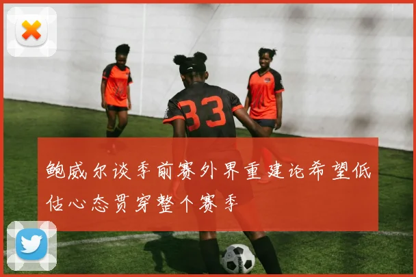 鲍威尔谈季前赛外界重建论希望低估心态贯穿整个赛季