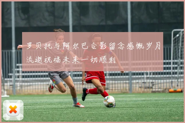 罗贝托与阿尔巴合影留念感慨岁月流逝祝福未来一切顺利