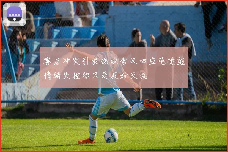 赛后冲突引发热议索汉回应范德彪情绪失控称只是友好交流