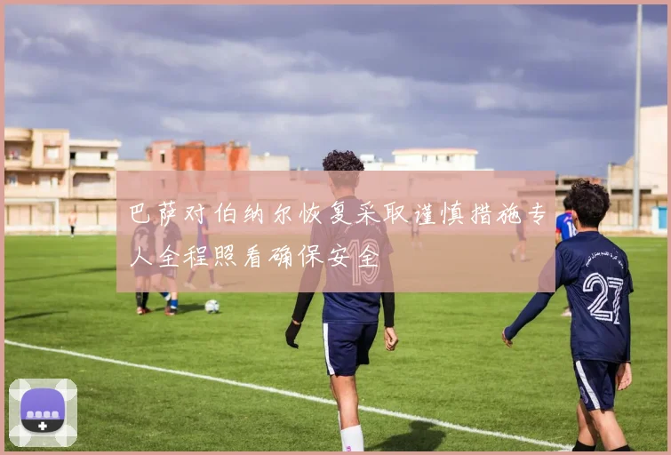 巴萨对伯纳尔恢复采取谨慎措施专人全程照看确保安全