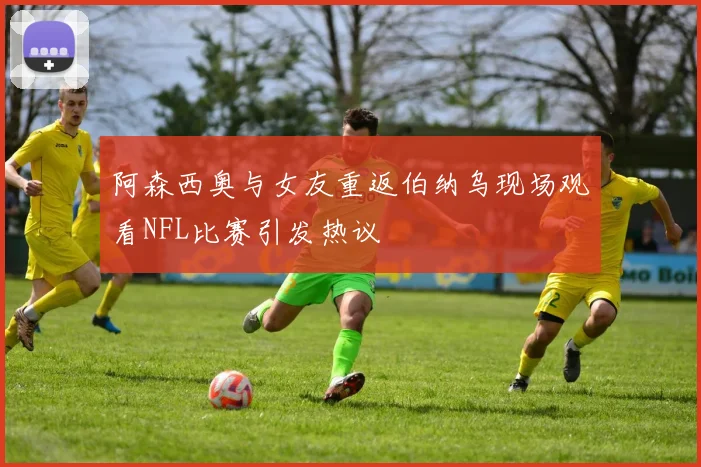 阿森西奥与女友重返伯纳乌现场观看NFL比赛引发热议