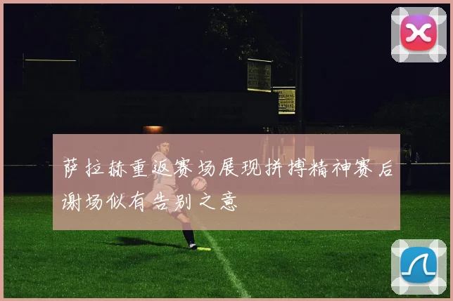 萨拉赫重返赛场展现拼搏精神赛后谢场似有告别之意