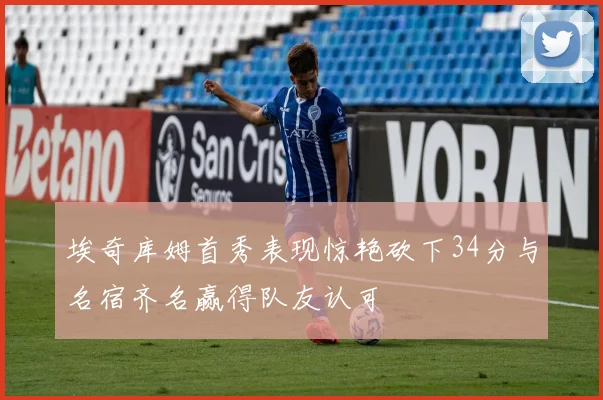 埃奇库姆首秀表现惊艳砍下34分与名宿齐名赢得队友认可