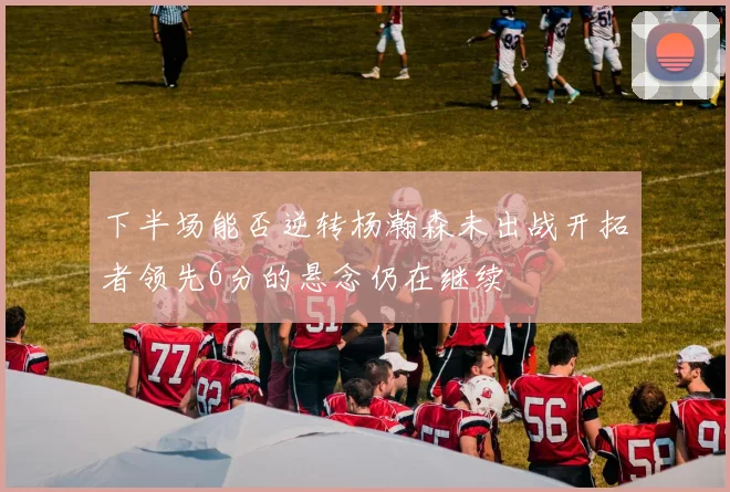 下半场能否逆转杨瀚森未出战开拓者领先6分的悬念仍在继续