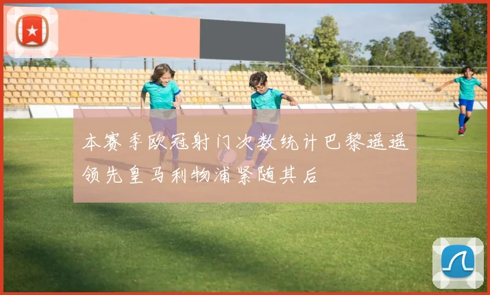 本赛季欧冠射门次数统计巴黎遥遥领先皇马利物浦紧随其后