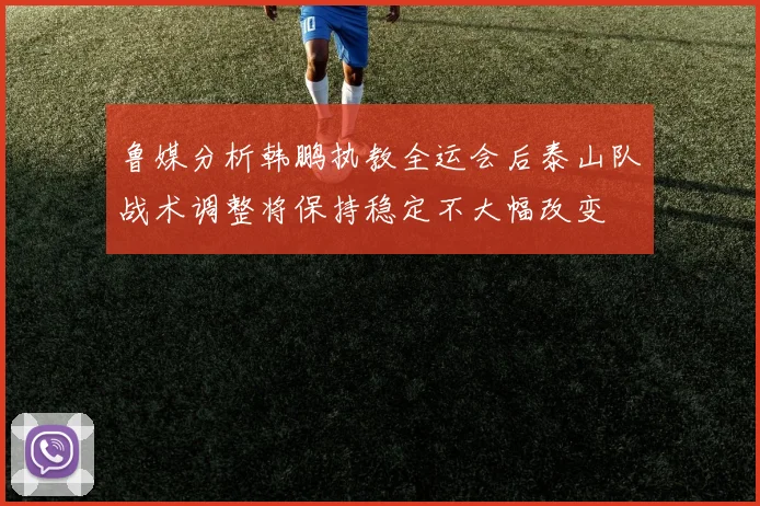 鲁媒分析韩鹏执教全运会后泰山队战术调整将保持稳定不大幅改变