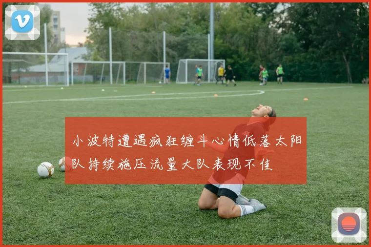 小波特遭遇疯狂缠斗心情低落太阳队持续施压流量大队表现不佳