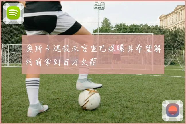 奥斯卡退役未官宣巴媒曝其希望解约前拿到百万欠薪