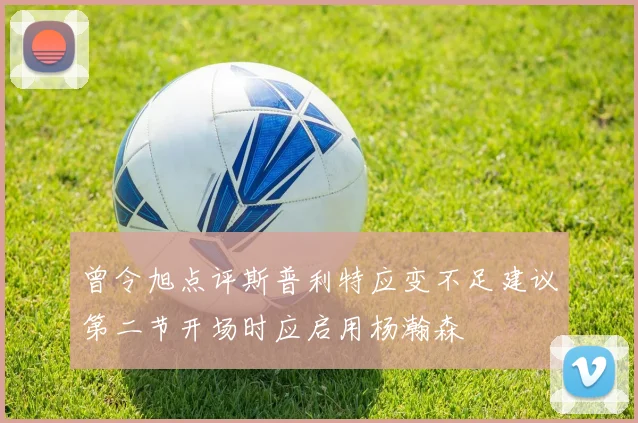 曾令旭点评斯普利特应变不足建议第二节开场时应启用杨瀚森