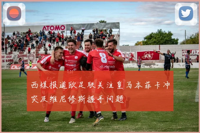 西媒报道欧足联关注皇马本菲卡冲突及维尼修斯握手问题