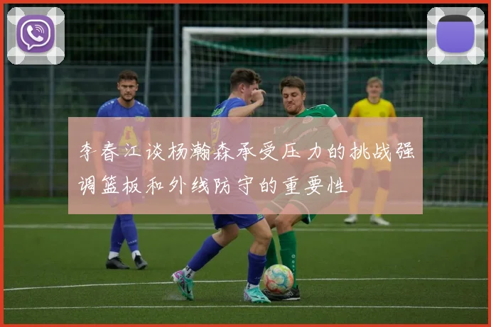 李春江谈杨瀚森承受压力的挑战强调篮板和外线防守的重要性