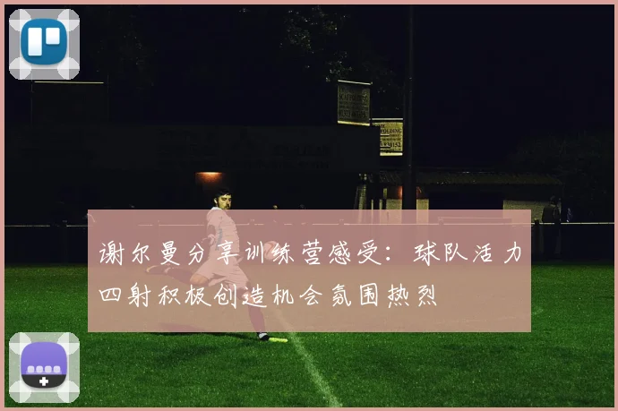 谢尔曼分享训练营感受：球队活力四射积极创造机会氛围热烈