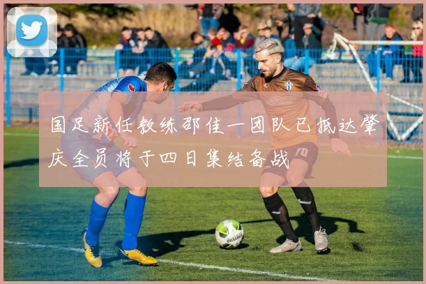 国足新任教练邵佳一团队已抵达肇庆全员将于四日集结备战