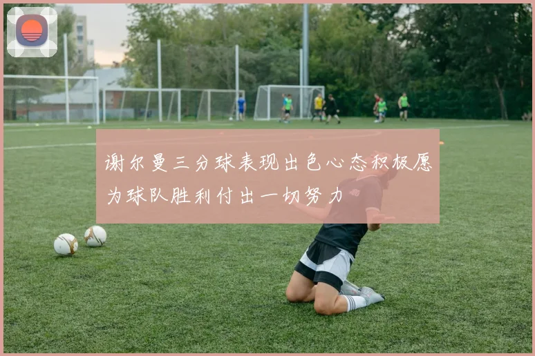 谢尔曼三分球表现出色心态积极愿为球队胜利付出一切努力