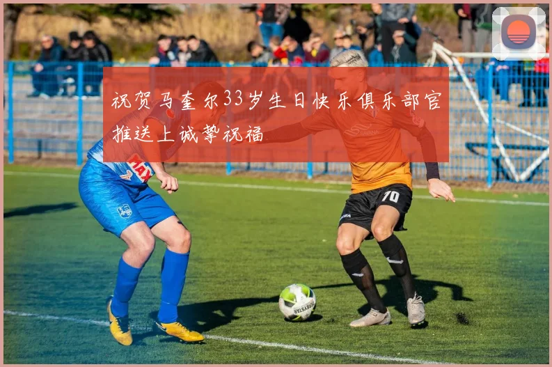 祝贺马奎尔33岁生日快乐俱乐部官推送上诚挚祝福