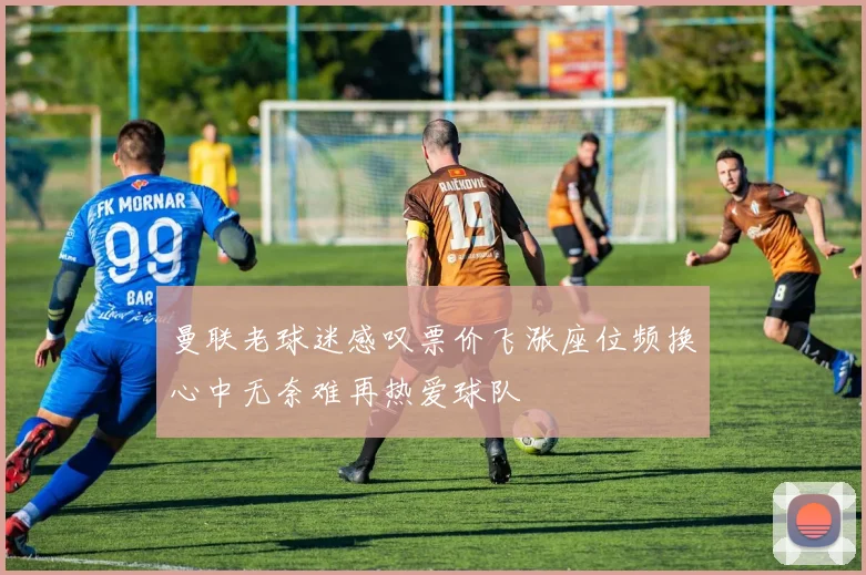 曼联老球迷感叹票价飞涨座位频换心中无奈难再热爱球队
