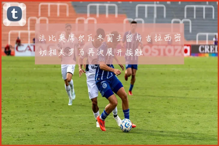 法比奥席尔瓦冬窗去留与吉拉西密切相关罗马再次展开接触