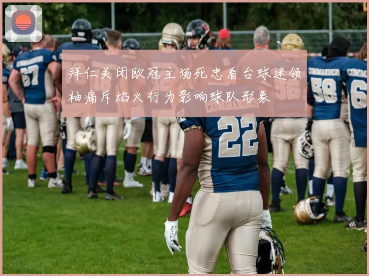 拜仁关闭欧冠主场死忠看台球迷领袖痛斥焰火行为影响球队形象