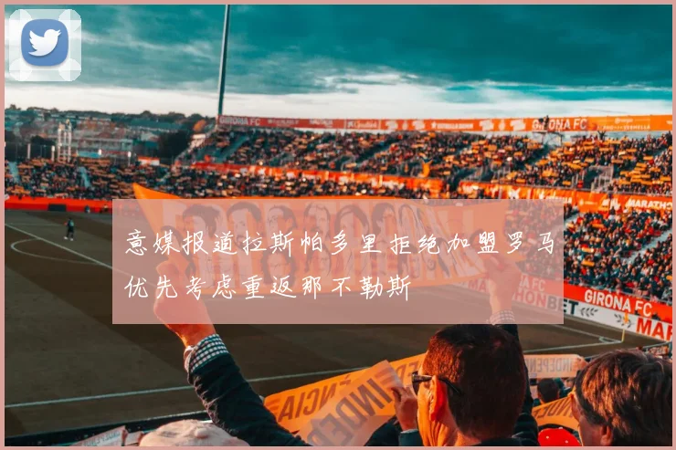 意媒报道拉斯帕多里拒绝加盟罗马优先考虑重返那不勒斯