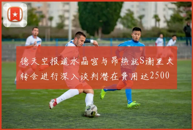 德天空报道水晶宫与昂热就S谢里夫转会进行深入谈判潜在费用达2500万欧元