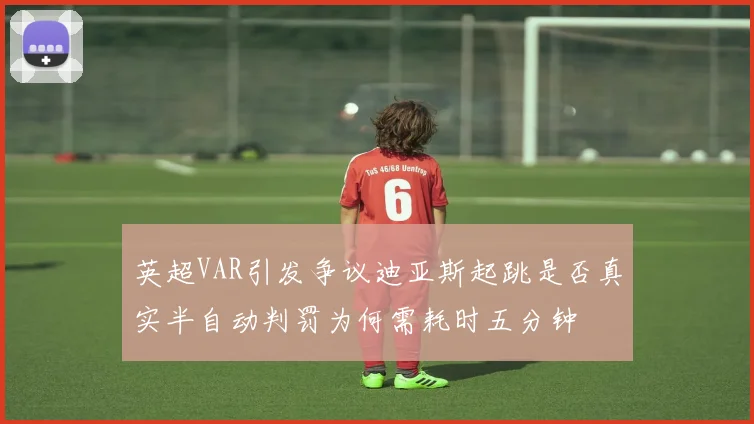 英超VAR引发争议迪亚斯起跳是否真实半自动判罚为何需耗时五分钟