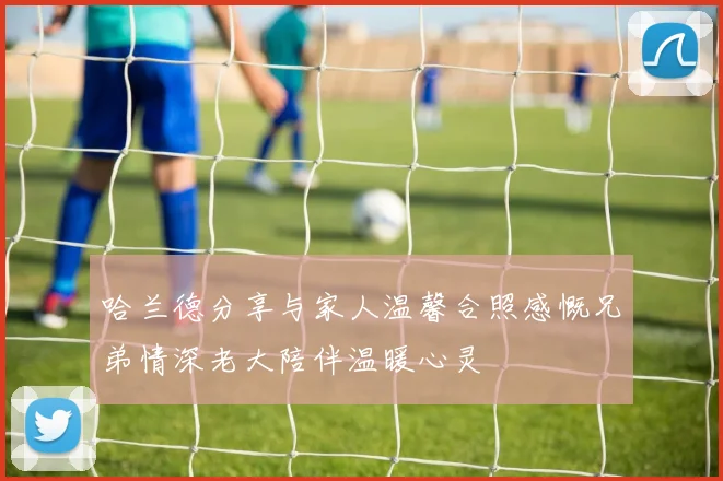 哈兰德分享与家人温馨合照感慨兄弟情深老大陪伴温暖心灵