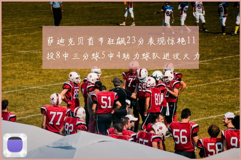 萨迪克贝首节狂飙23分表现惊艳11投8中三分球5中4助力球队进攻火力全开