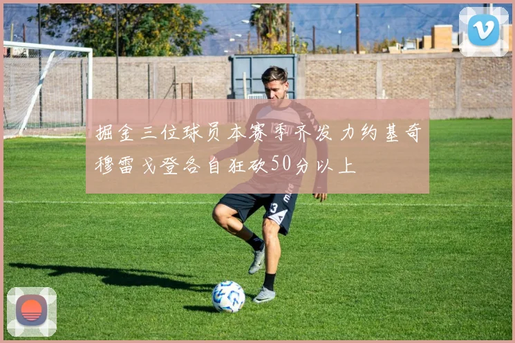 掘金三位球员本赛季齐发力约基奇穆雷戈登各自狂砍50分以上