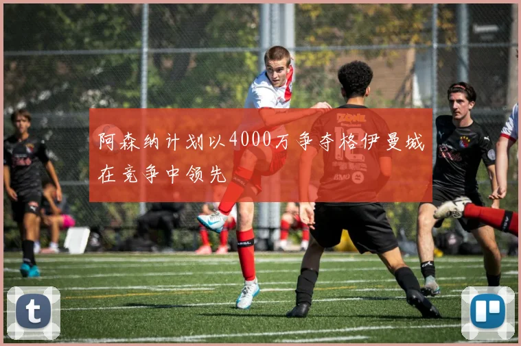 阿森纳计划以4000万争夺格伊曼城在竞争中领先